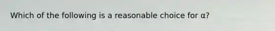 Which of the following is a reasonable choice for α?