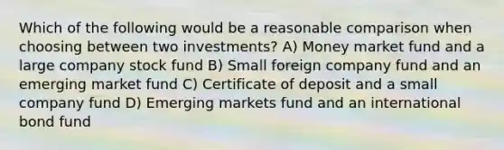 Which of the following would be a reasonable comparison when choosing between two investments? A) Money market fund and a large company stock fund B) Small foreign company fund and an emerging market fund C) Certificate of deposit and a small company fund D) Emerging markets fund and an international bond fund