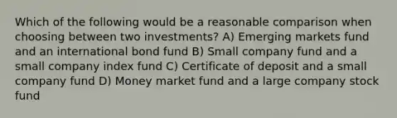 Which of the following would be a reasonable comparison when choosing between two investments? A) Emerging markets fund and an international bond fund B) Small company fund and a small company index fund C) <a href='https://www.questionai.com/knowledge/k75cL7g1xp-certificate-of-deposit' class='anchor-knowledge'>certificate of deposit</a> and a small company fund D) <a href='https://www.questionai.com/knowledge/kPwA24G98m-money-market' class='anchor-knowledge'>money market</a> fund and a large company stock fund