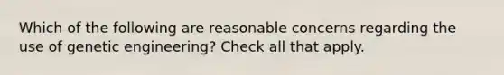 Which of the following are reasonable concerns regarding the use of genetic engineering? Check all that apply.