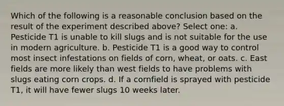 Which of the following is a reasonable conclusion based on the result of the experiment described above? Select one: a. Pesticide T1 is unable to kill slugs and is not suitable for the use in modern agriculture. b. Pesticide T1 is a good way to control most insect infestations on fields of corn, wheat, or oats. c. East fields are more likely than west fields to have problems with slugs eating corn crops. d. If a cornfield is sprayed with pesticide T1, it will have fewer slugs 10 weeks later.