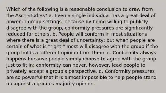 Which of the following is a reasonable conclusion to draw from the Asch studies? a. Even a single individual has a great deal of power in group settings, because by being willing to publicly disagree with the group, conformity pressures are significantly reduced for others. b. People will conform in most situations where there is a great deal of uncertainty; but when people are certain of what is "right," most will disagree with the group if the group holds a different opinion from them. c. Conformity always happens because people simply choose to agree with the group just to fit in; conformity can never, however, lead people to privately accept a group's perspective. d. Conformity pressures are so powerful that it is almost impossible to help people stand up against a group's majority opinion.