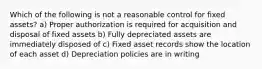 Which of the following is not a reasonable control for fixed assets? a) Proper authorization is required for acquisition and disposal of fixed assets b) Fully depreciated assets are immediately disposed of c) Fixed asset records show the location of each asset d) Depreciation policies are in writing