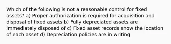 Which of the following is not a reasonable control for fixed assets? a) Proper authorization is required for acquisition and disposal of fixed assets b) Fully depreciated assets are immediately disposed of c) Fixed asset records show the location of each asset d) Depreciation policies are in writing