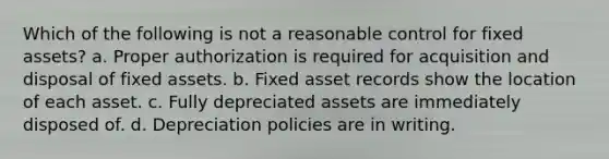 Which of the following is not a reasonable control for fixed assets? a. Proper authorization is required for acquisition and disposal of fixed assets. b. Fixed asset records show the location of each asset. c. Fully depreciated assets are immediately disposed of. d. Depreciation policies are in writing.