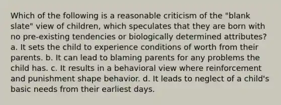 Which of the following is a reasonable criticism of the "blank slate" view of children, which speculates that they are born with no pre-existing tendencies or biologically determined attributes? a. It sets the child to experience conditions of worth from their parents. b. It can lead to blaming parents for any problems the child has. c. It results in a behavioral view where reinforcement and punishment shape behavior. d. It leads to neglect of a child's basic needs from their earliest days.