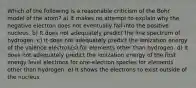 Which of the following is a reasonable criticism of the Bohr model of the atom? a) It makes no attempt to explain why the negative electron does not eventually fall into the positive nucleus. b) It does not adequately predict the line spectrum of hydrogen. c) It does not adequately predict the ionization energy of the valence electron(s) for elements other than hydrogen. d) It does not adequately predict the ionization energy of the first energy level electrons for one-electron species for elements other than hydrogen. e) It shows the electrons to exist outside of the nucleus.