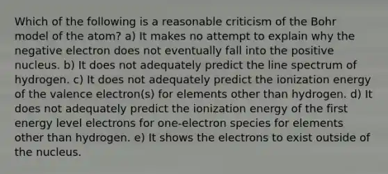 Which of the following is a reasonable criticism of the Bohr model of the atom? a) It makes no attempt to explain why the negative electron does not eventually fall into the positive nucleus. b) It does not adequately predict the line spectrum of hydrogen. c) It does not adequately predict the ionization energy of the valence electron(s) for elements other than hydrogen. d) It does not adequately predict the ionization energy of the first energy level electrons for one-electron species for elements other than hydrogen. e) It shows the electrons to exist outside of the nucleus.