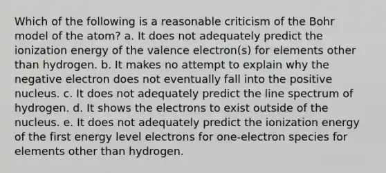 Which of the following is a reasonable criticism of the Bohr model of the atom? a. It does not adequately predict the ionization energy of the valence electron(s) for elements other than hydrogen. b. It makes no attempt to explain why the negative electron does not eventually fall into the positive nucleus. c. It does not adequately predict the line spectrum of hydrogen. d. It shows the electrons to exist outside of the nucleus. e. It does not adequately predict the ionization energy of the first energy level electrons for one-electron species for elements other than hydrogen.