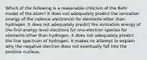 Which of the following is a reasonable criticism of the Bohr model of the atom? It does not adequately predict the ionization energy of the valence electron(s) for elements other than hydrogen. It does not adequately predict the ionization energy of the first energy level electrons for one-electron species for elements other than hydrogen. It does not adequately predict the line spectrum of hydrogen. It makes no attempt to explain why the negative electron does not eventually fall into the positive nucleus.