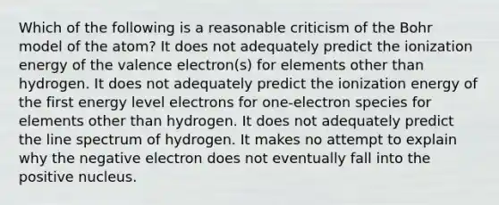 Which of the following is a reasonable criticism of the Bohr model of the atom? It does not adequately predict the ionization energy of the valence electron(s) for elements other than hydrogen. It does not adequately predict the ionization energy of the first energy level electrons for one-electron species for elements other than hydrogen. It does not adequately predict the line spectrum of hydrogen. It makes no attempt to explain why the negative electron does not eventually fall into the positive nucleus.