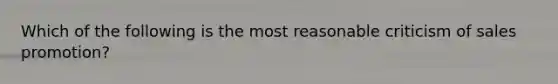 Which of the following is the most reasonable criticism of sales promotion?