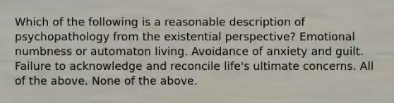 Which of the following is a reasonable description of psychopathology from the existential perspective? Emotional numbness or automaton living. Avoidance of anxiety and guilt. Failure to acknowledge and reconcile life's ultimate concerns. All of the above. None of the above.