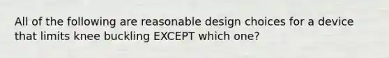 All of the following are reasonable design choices for a device that limits knee buckling EXCEPT which one?