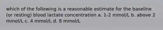 which of the following is a reasonable estimate for the baseline (or resting) blood lactate concentration a. 1-2 mmol/L b. above 2 mmol/L c. 4 mmol/L d. 8 mmol/L