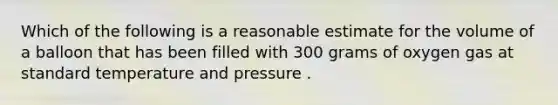 Which of the following is a reasonable estimate for the volume of a balloon that has been filled with 300 grams of oxygen gas at standard temperature and pressure .