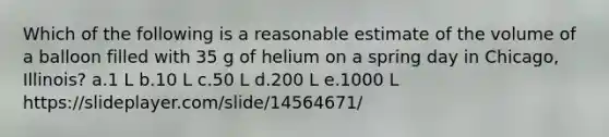 Which of the following is a reasonable estimate of the volume of a balloon filled with 35 g of helium on a spring day in Chicago, Illinois? a.1 L b.10 L c.50 L d.200 L e.1000 L https://slideplayer.com/slide/14564671/