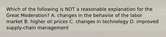 Which of the following is NOT a reasonable explanation for the Great​ Moderation? A. changes in the behavior of the labor market B. higher oil prices C. changes in technology D. improved​ supply-chain management