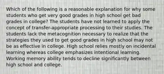 Which of the following is a reasonable explanation for why some students who get very good grades in high school get bad grades in college? The students have not learned to apply the concept of transfer-appropriate processing to their studies. The students lack the metacognition necessary to realize that the strategies they used to get good grades in high school may not be as effective in college. High school relies mostly on incidental learning whereas college emphasizes intentional learning. Working memory ability tends to decline significantly between high school and college.