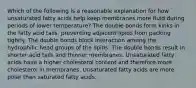 Which of the following is a reasonable explanation for how unsaturated fatty acids help keep membranes more fluid during periods of lower temperature? The double bonds form kinks in the fatty acid tails, preventing adjacent lipids from packing tightly. The double bonds block interaction among the hydrophilic head groups of the lipids. The double bonds result in shorter acid tails and thinner membranes. Unsaturated fatty acids have a higher cholesterol content and therefore more cholesterol in membranes. Unsaturated fatty acids are more polar than saturated fatty acids.