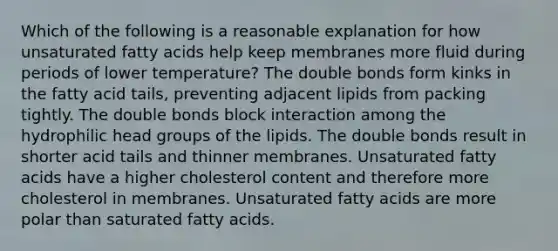 Which of the following is a reasonable explanation for how unsaturated fatty acids help keep membranes more fluid during periods of lower temperature? The double bonds form kinks in the fatty acid tails, preventing adjacent lipids from packing tightly. The double bonds block interaction among the hydrophilic head groups of the lipids. The double bonds result in shorter acid tails and thinner membranes. Unsaturated fatty acids have a higher cholesterol content and therefore more cholesterol in membranes. Unsaturated fatty acids are more polar than saturated fatty acids.