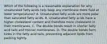 Which of the following is a reasonable explanation for why unsaturated fatty acids help keep any membrane more fluid at lower temperatures? A. Unsaturated fatty acids are more polar than saturated fatty acids. B. Unsaturated fatty acids have a higher cholesterol content and therefore more cholesterol in their membranes. C. The double bonds result in shorter fatty acid tails and thinner membranes. D. The double bonds form kinks in the fatty acid tails, preventing adjacent lipids from packing tightly.