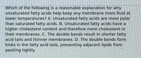 Which of the following is a reasonable explanation for why unsaturated fatty acids help keep any membrane more fluid at lower temperatures? A. Unsaturated fatty acids are more polar than saturated fatty acids. B. Unsaturated fatty acids have a higher cholesterol content and therefore more cholesterol in their membranes. C. The double bonds result in shorter fatty acid tails and thinner membranes. D. The double bonds form kinks in the fatty acid tails, preventing adjacent lipids from packing tightly.