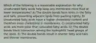 Which of the following is a reasonable explanation for why unsaturated fatty acids help keep any membrane more fluid at lower temperatures? A) The double bonds form kinks in the fatty acid tails, preventing adjacent lipids from packing tightly. B) Unsaturated fatty acids have a higher cholesterol content and therefore more cholesterol in membranes. C) Unsaturated fatty acids are more polar than saturated fatty acids. D) The double bonds block interaction among the hydrophilic head groups of the lipids. E) The double bonds result in shorter fatty acid tails and thinner membranes.