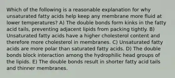 Which of the following is a reasonable explanation for why unsaturated fatty acids help keep any membrane more fluid at lower temperatures? A) The double bonds form kinks in the fatty acid tails, preventing adjacent lipids from packing tightly. B) Unsaturated fatty acids have a higher cholesterol content and therefore more cholesterol in membranes. C) Unsaturated fatty acids are more polar than saturated fatty acids. D) The double bonds block interaction among the hydrophilic head groups of the lipids. E) The double bonds result in shorter fatty acid tails and thinner membranes.