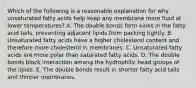 Which of the following is a reasonable explanation for why unsaturated fatty acids help keep any membrane more fluid at lower temperatures? A. The double bonds form kinks in the fatty acid tails, preventing adjacent lipids from packing tightly. B. Unsaturated fatty acids have a higher cholesterol content and therefore more cholesterol in membranes. C. Unsaturated fatty acids are more polar than saturated fatty acids. D. The double bonds block interaction among the hydrophilic head groups of the lipids. E. The double bonds result in shorter fatty acid tails and thinner membranes.