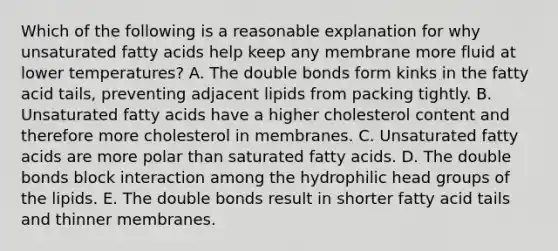 Which of the following is a reasonable explanation for why unsaturated fatty acids help keep any membrane more fluid at lower temperatures? A. The double bonds form kinks in the fatty acid tails, preventing adjacent lipids from packing tightly. B. Unsaturated fatty acids have a higher cholesterol content and therefore more cholesterol in membranes. C. Unsaturated fatty acids are more polar than saturated fatty acids. D. The double bonds block interaction among the hydrophilic head groups of the lipids. E. The double bonds result in shorter fatty acid tails and thinner membranes.