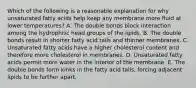 Which of the following is a reasonable explanation for why unsaturated fatty acids help keep any membrane more fluid at lower temperatures? A. The double bonds block interaction among the hydrophilic head groups of the lipids. B. The double bonds result in shorter fatty acid tails and thinner membranes. C. Unsaturated fatty acids have a higher cholesterol content and therefore more cholesterol in membranes. D. Unsaturated fatty acids permit more water in the interior of the membrane. E. The double bonds form kinks in the fatty acid tails, forcing adjacent lipids to be further apart.