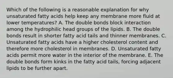 Which of the following is a reasonable explanation for why unsaturated fatty acids help keep any membrane more fluid at lower temperatures? A. The double bonds block interaction among the hydrophilic head groups of the lipids. B. The double bonds result in shorter fatty acid tails and thinner membranes. C. Unsaturated fatty acids have a higher cholesterol content and therefore more cholesterol in membranes. D. Unsaturated fatty acids permit more water in the interior of the membrane. E. The double bonds form kinks in the fatty acid tails, forcing adjacent lipids to be further apart.