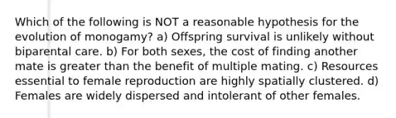 Which of the following is NOT a reasonable hypothesis for the evolution of monogamy? a) Offspring survival is unlikely without biparental care. b) For both sexes, the cost of finding another mate is greater than the benefit of multiple mating. c) Resources essential to female reproduction are highly spatially clustered. d) Females are widely dispersed and intolerant of other females.