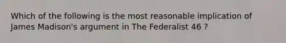 Which of the following is the most reasonable implication of James Madison's argument in The Federalist 46 ?