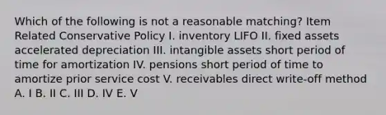 Which of the following is not a reasonable matching? Item Related Conservative Policy I. inventory LIFO II. fixed assets accelerated depreciation III. intangible assets short period of time for amortization IV. pensions short period of time to amortize prior service cost V. receivables direct write-off method A. I B. II C. III D. IV E. V