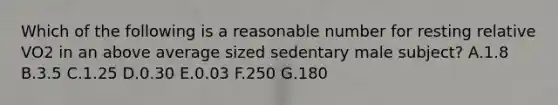 Which of the following is a reasonable number for resting relative VO2 in an above average sized sedentary male subject? A.1.8 B.3.5 C.1.25 D.0.30 E.0.03 F.250 G.180