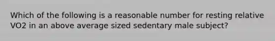 Which of the following is a reasonable number for resting relative VO2 in an above average sized sedentary male subject?