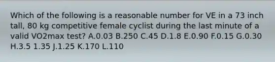 Which of the following is a reasonable number for VE in a 73 inch tall, 80 kg competitive female cyclist during the last minute of a valid VO2max test? A.0.03 B.250 C.45 D.1.8 E.0.90 F.0.15 G.0.30 H.3.5 1.35 J.1.25 K.170 L.110