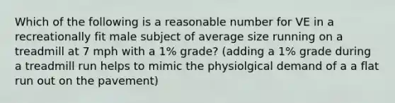 Which of the following is a reasonable number for VE in a recreationally fit male subject of average size running on a treadmill at 7 mph with a 1% grade? (adding a 1% grade during a treadmill run helps to mimic the physiolgical demand of a a flat run out on the pavement)