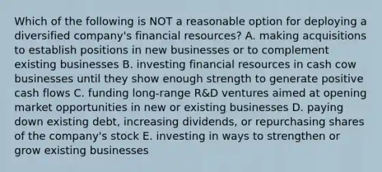 Which of the following is NOT a reasonable option for deploying a diversified company's financial resources? A. making acquisitions to establish positions in new businesses or to complement existing businesses B. investing financial resources in cash cow businesses until they show enough strength to generate positive cash flows C. funding long-range R&D ventures aimed at opening market opportunities in new or existing businesses D. paying down existing debt, increasing dividends, or repurchasing shares of the company's stock E. investing in ways to strengthen or grow existing businesses