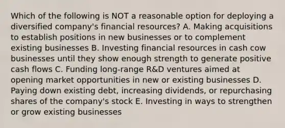 Which of the following is NOT a reasonable option for deploying a diversified company's financial resources? A. Making acquisitions to establish positions in new businesses or to complement existing businesses B. Investing financial resources in cash cow businesses until they show enough strength to generate positive cash flows C. Funding long-range R&D ventures aimed at opening market opportunities in new or existing businesses D. Paying down existing debt, increasing dividends, or repurchasing shares of the company's stock E. Investing in ways to strengthen or grow existing businesses