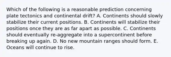 Which of the following is a reasonable prediction concerning plate tectonics and continental drift? A. Continents should slowly stabilize their current positions. B. Continents will stabilize their positions once they are as far apart as possible. C. Continents should eventually re-aggregate into a supercontinent before breaking up again. D. No new mountain ranges should form. E. Oceans will continue to rise.