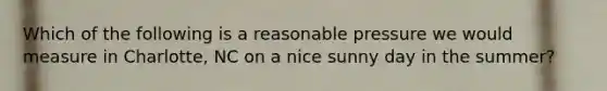 Which of the following is a reasonable pressure we would measure in Charlotte, NC on a nice sunny day in the summer?