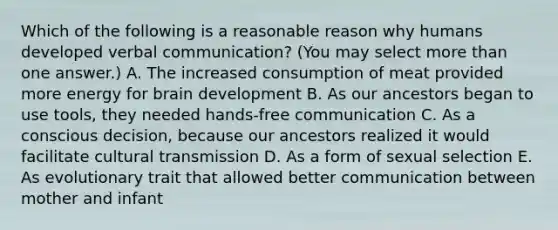 Which of the following is a reasonable reason why humans developed verbal communication? (You may select more than one answer.) A. The increased consumption of meat provided more energy for brain development B. As our ancestors began to use tools, they needed hands-free communication C. As a conscious decision, because our ancestors realized it would facilitate cultural transmission D. As a form of sexual selection E. As evolutionary trait that allowed better communication between mother and infant