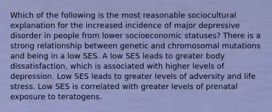 Which of the following is the most reasonable sociocultural explanation for the increased incidence of major depressive disorder in people from lower socioeconomic statuses? There is a strong relationship between genetic and chromosomal mutations and being in a low SES. A low SES leads to greater body dissatisfaction, which is associated with higher levels of depression. Low SES leads to greater levels of adversity and life stress. Low SES is correlated with greater levels of prenatal exposure to teratogens.