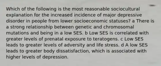 Which of the following is the most reasonable sociocultural explanation for the increased incidence of major depressive disorder in people from lower socioeconomic statuses? a There is a strong relationship between genetic and chromosomal mutations and being in a low SES. b Low SES is correlated with greater levels of prenatal exposure to teratogens. c Low SES leads to greater levels of adversity and life stress. d A low SES leads to greater body dissatisfaction, which is associated with higher levels of depression.