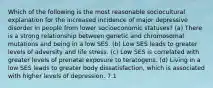 Which of the following is the most reasonable sociocultural explanation for the increased incidence of major depressive disorder in people from lower socioeconomic statuses? (a) There is a strong relationship between genetic and chromosomal mutations and being in a low SES. (b) Low SES leads to greater levels of adversity and life stress. (c) Low SES is correlated with greater levels of prenatal exposure to teratogens. (d) Living in a low SES leads to greater body dissatisfaction, which is associated with higher levels of depression. 7.1