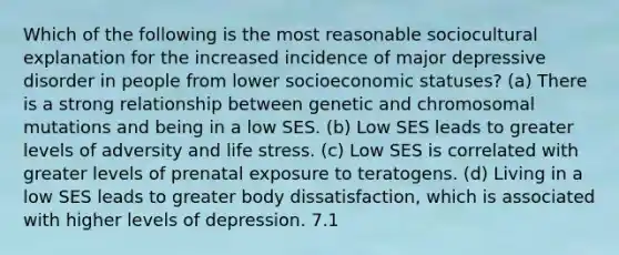 Which of the following is the most reasonable sociocultural explanation for the increased incidence of major depressive disorder in people from lower socioeconomic statuses? (a) There is a strong relationship between genetic and chromosomal mutations and being in a low SES. (b) Low SES leads to greater levels of adversity and life stress. (c) Low SES is correlated with greater levels of prenatal exposure to teratogens. (d) Living in a low SES leads to greater body dissatisfaction, which is associated with higher levels of depression. 7.1