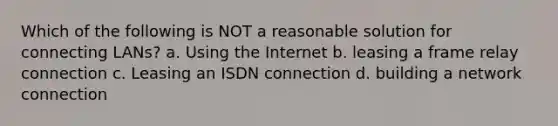 Which of the following is NOT a reasonable solution for connecting LANs? a. Using the Internet b. leasing a frame relay connection c. Leasing an ISDN connection d. building a network connection